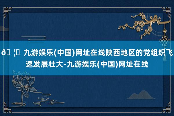 🦄九游娱乐(中国)网址在线陕西地区的党组织飞速发展壮大-九游娱乐(中国)网址在线