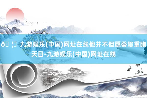🦄九游娱乐(中国)网址在线他并不但愿癸玺重睹天日-九游娱乐(中国)网址在线