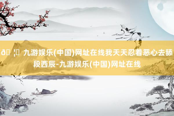 🦄九游娱乐(中国)网址在线我天天忍着恶心去舔段西辰-九游娱乐(中国)网址在线