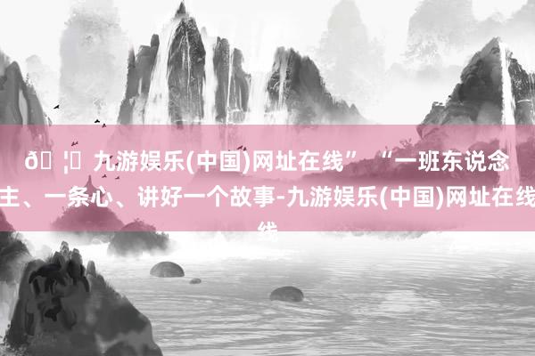 🦄九游娱乐(中国)网址在线”  　　“一班东说念主、一条心、讲好一个故事-九游娱乐(中国)网址在线