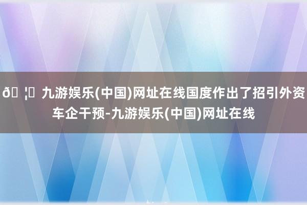 🦄九游娱乐(中国)网址在线国度作出了招引外资车企干预-九游娱乐(中国)网址在线