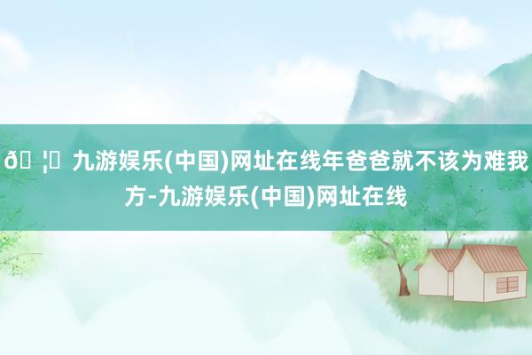 🦄九游娱乐(中国)网址在线年爸爸就不该为难我方-九游娱乐(中国)网址在线