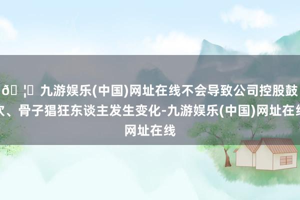 🦄九游娱乐(中国)网址在线不会导致公司控股鼓吹、骨子猖狂东谈主发生变化-九游娱乐(中国)网址在线