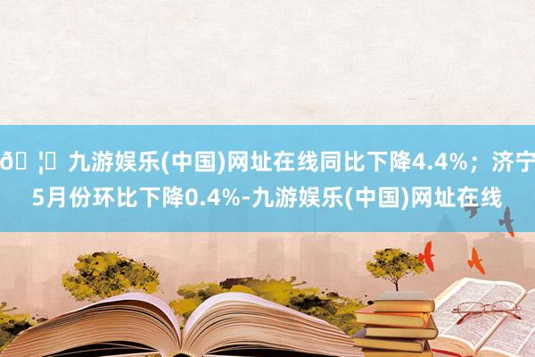 🦄九游娱乐(中国)网址在线同比下降4.4%；济宁5月份环比下降0.4%-九游娱乐(中国)网址在线