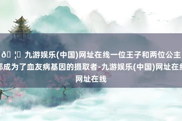 🦄九游娱乐(中国)网址在线一位王子和两位公主都成为了血友病基因的摄取者-九游娱乐(中国)网址在线