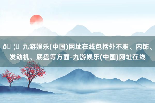 🦄九游娱乐(中国)网址在线包括外不雅、内饰、发动机、底盘等方面-九游娱乐(中国)网址在线