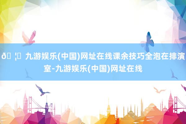 🦄九游娱乐(中国)网址在线课余技巧全泡在排演室-九游娱乐(中国)网址在线