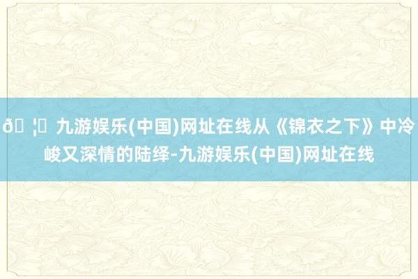 🦄九游娱乐(中国)网址在线从《锦衣之下》中冷峻又深情的陆绎-九游娱乐(中国)网址在线