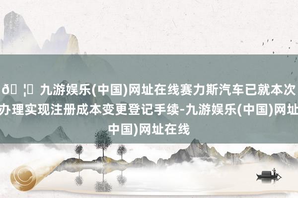 🦄九游娱乐(中国)网址在线赛力斯汽车已就本次增资办理实现注册成本变更登记手续-九游娱乐(中国)网址在线