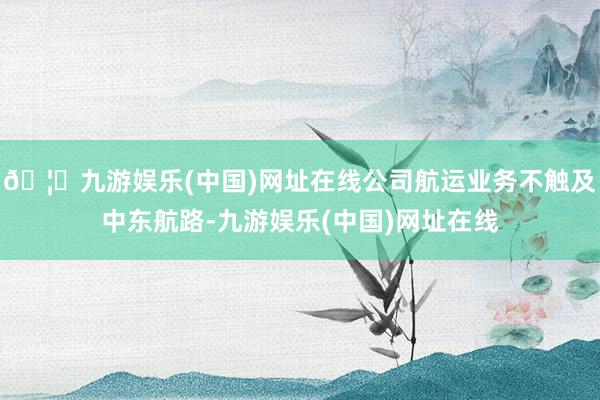 🦄九游娱乐(中国)网址在线公司航运业务不触及中东航路-九游娱乐(中国)网址在线
