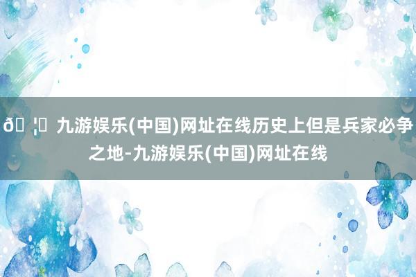 🦄九游娱乐(中国)网址在线历史上但是兵家必争之地-九游娱乐(中国)网址在线