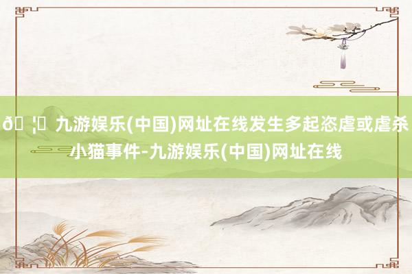 🦄九游娱乐(中国)网址在线发生多起恣虐或虐杀小猫事件-九游娱乐(中国)网址在线
