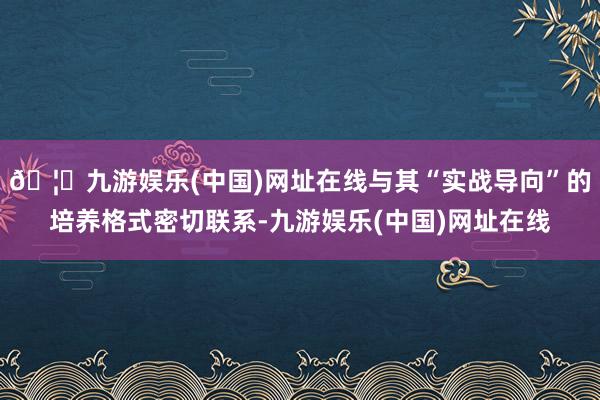 🦄九游娱乐(中国)网址在线与其“实战导向”的培养格式密切联系-九游娱乐(中国)网址在线