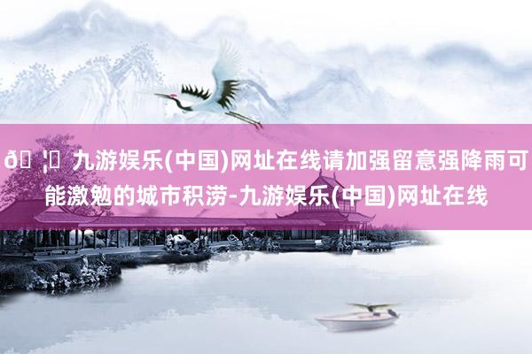 🦄九游娱乐(中国)网址在线请加强留意强降雨可能激勉的城市积涝-九游娱乐(中国)网址在线