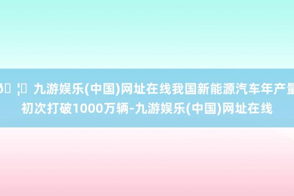 🦄九游娱乐(中国)网址在线我国新能源汽车年产量初次打破1000万辆-九游娱乐(中国)网址在线