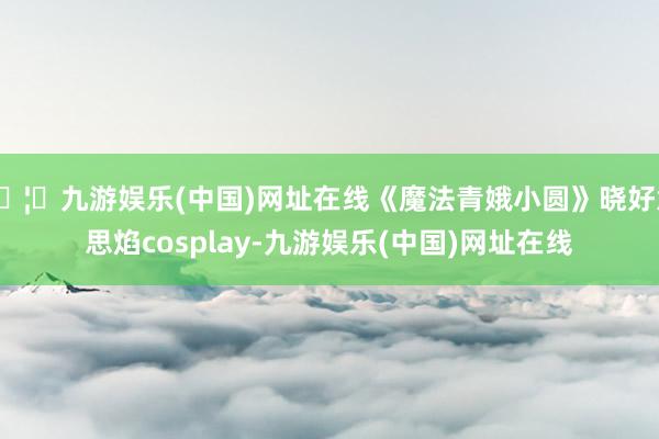 🦄九游娱乐(中国)网址在线《魔法青娥小圆》晓好意思焰cosplay-九游娱乐(中国)网址在线
