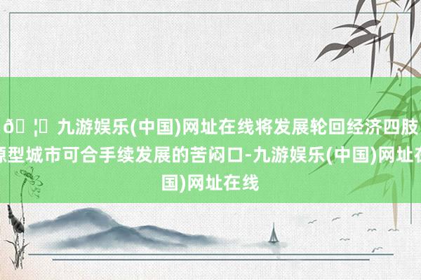 🦄九游娱乐(中国)网址在线将发展轮回经济四肢资源型城市可合手续发展的苦闷口-九游娱乐(中国)网址在线