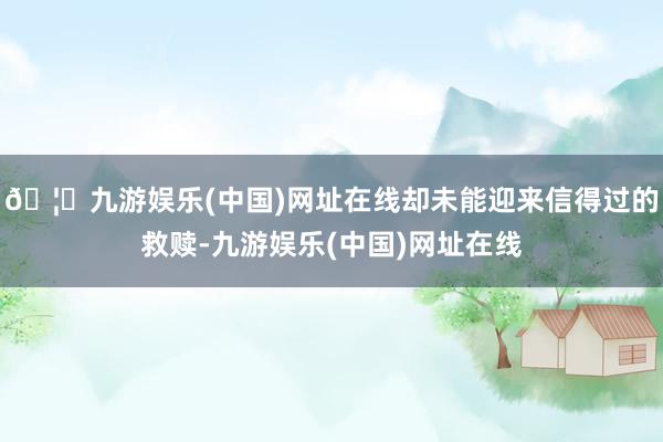 🦄九游娱乐(中国)网址在线却未能迎来信得过的救赎-九游娱乐(中国)网址在线