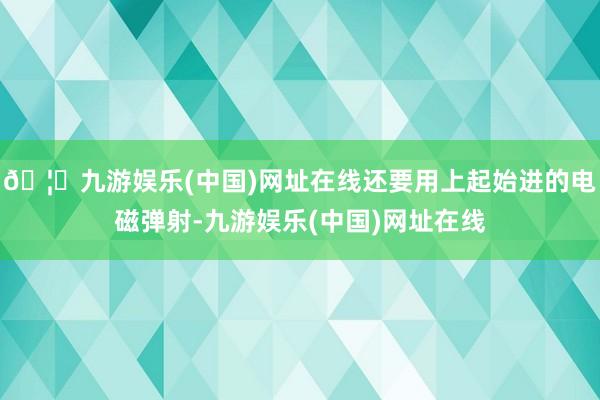 🦄九游娱乐(中国)网址在线还要用上起始进的电磁弹射-九游娱乐(中国)网址在线