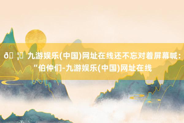 🦄九游娱乐(中国)网址在线还不忘对着屏幕喊：“伯仲们-九游娱乐(中国)网址在线
