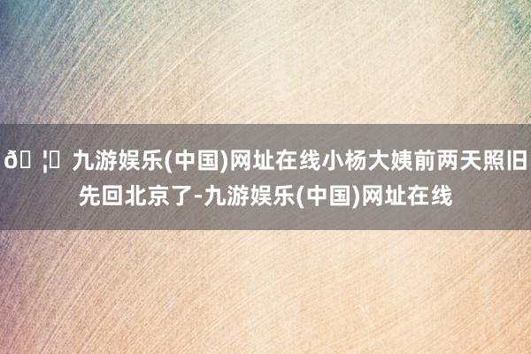 🦄九游娱乐(中国)网址在线小杨大姨前两天照旧先回北京了-九游娱乐(中国)网址在线