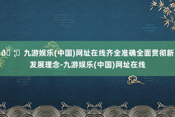🦄九游娱乐(中国)网址在线齐全准确全面贯彻新发展理念-九游娱乐(中国)网址在线