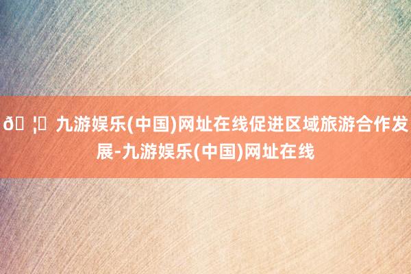 🦄九游娱乐(中国)网址在线促进区域旅游合作发展-九游娱乐(中国)网址在线