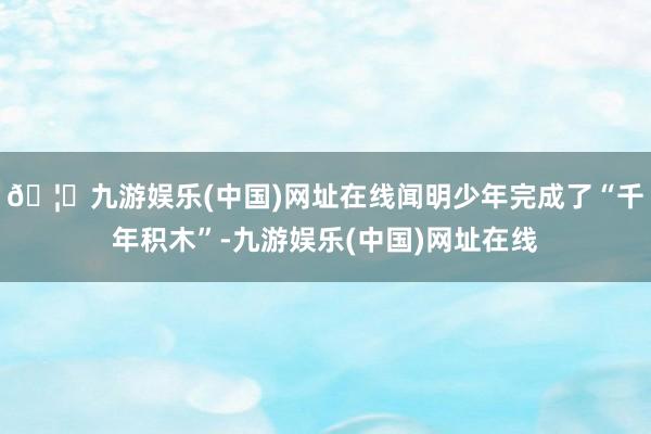 🦄九游娱乐(中国)网址在线闻明少年完成了“千年积木”-九游娱乐(中国)网址在线