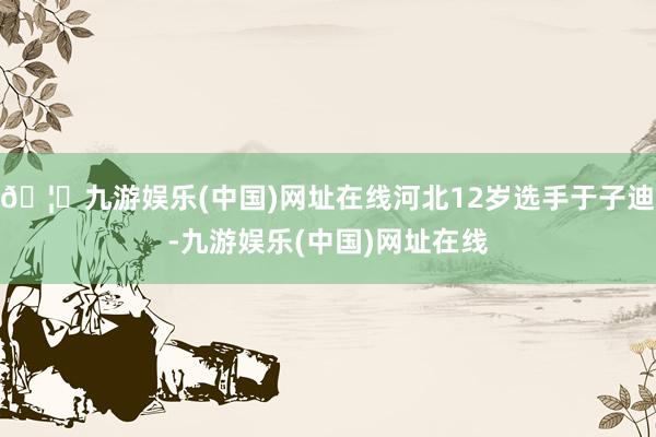 🦄九游娱乐(中国)网址在线河北12岁选手于子迪-九游娱乐(中国)网址在线