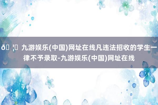 🦄九游娱乐(中国)网址在线凡违法招收的学生一律不予录取-九游娱乐(中国)网址在线