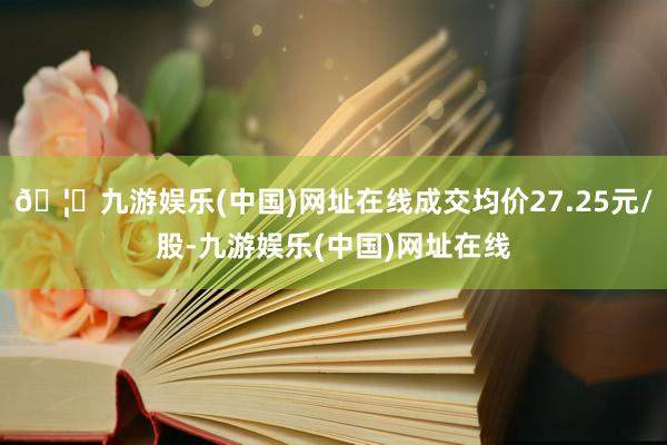 🦄九游娱乐(中国)网址在线成交均价27.25元/股-九游娱乐(中国)网址在线