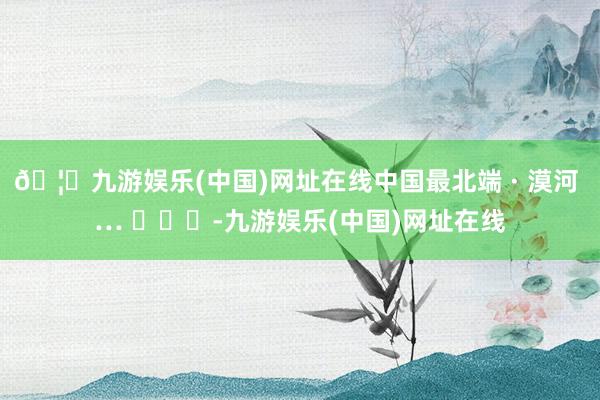 🦄九游娱乐(中国)网址在线中国最北端 · 漠河 … ​​​-九游娱乐(中国)网址在线