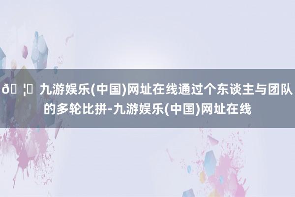 🦄九游娱乐(中国)网址在线通过个东谈主与团队的多轮比拼-九游娱乐(中国)网址在线