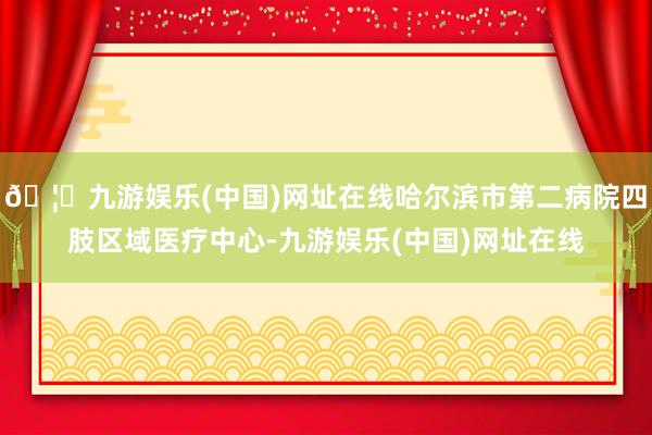 🦄九游娱乐(中国)网址在线哈尔滨市第二病院四肢区域医疗中心-九游娱乐(中国)网址在线