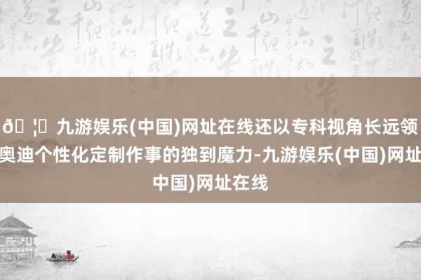 🦄九游娱乐(中国)网址在线还以专科视角长远领会了奥迪个性化定制作事的独到魔力-九游娱乐(中国)网址在线