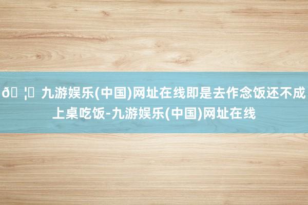 🦄九游娱乐(中国)网址在线即是去作念饭还不成上桌吃饭-九游娱乐(中国)网址在线