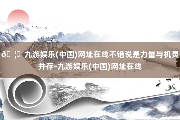 🦄九游娱乐(中国)网址在线不错说是力量与机灵并存-九游娱乐(中国)网址在线