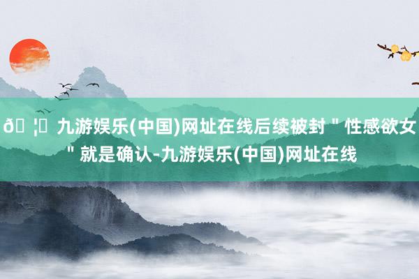 🦄九游娱乐(中国)网址在线后续被封＂性感欲女＂就是确认-九游娱乐(中国)网址在线