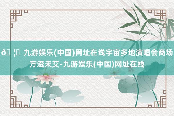 🦄九游娱乐(中国)网址在线宇宙多地演唱会商场方滋未艾-九游娱乐(中国)网址在线