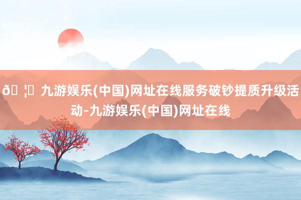 🦄九游娱乐(中国)网址在线服务破钞提质升级活动-九游娱乐(中国)网址在线