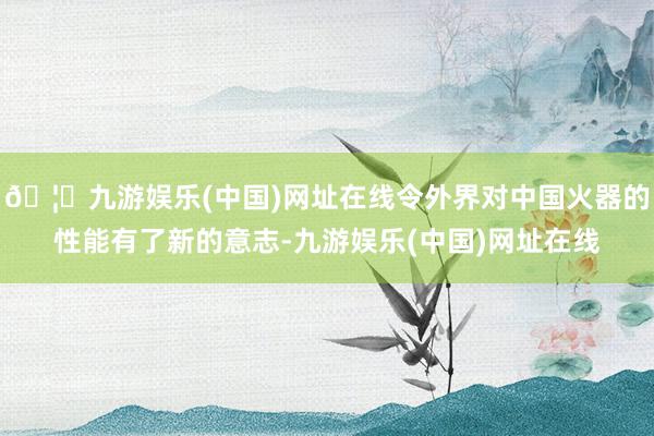 🦄九游娱乐(中国)网址在线令外界对中国火器的性能有了新的意志-九游娱乐(中国)网址在线