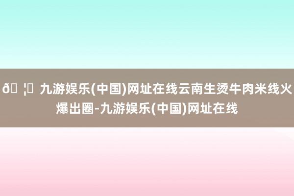 🦄九游娱乐(中国)网址在线云南生烫牛肉米线火爆出圈-九游娱乐(中国)网址在线