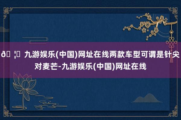 🦄九游娱乐(中国)网址在线两款车型可谓是针尖对麦芒-九游娱乐(中国)网址在线