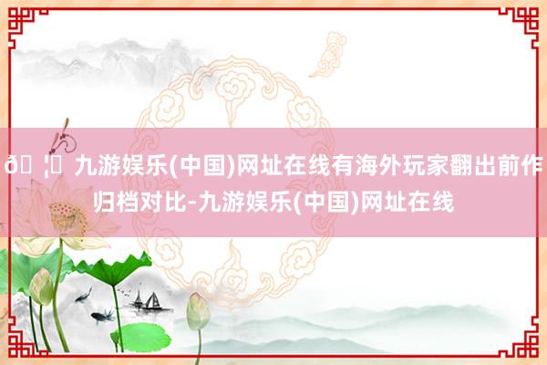 🦄九游娱乐(中国)网址在线有海外玩家翻出前作归档对比-九游娱乐(中国)网址在线