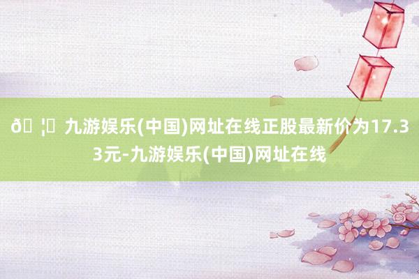 🦄九游娱乐(中国)网址在线正股最新价为17.33元-九游娱乐(中国)网址在线