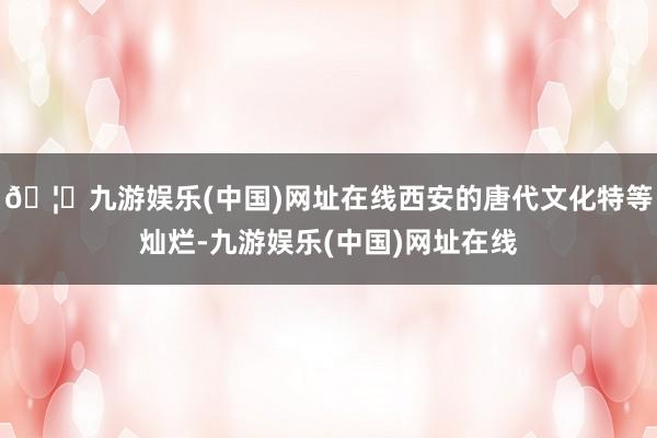 🦄九游娱乐(中国)网址在线西安的唐代文化特等灿烂-九游娱乐(中国)网址在线