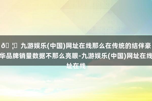 🦄九游娱乐(中国)网址在线那么在传统的结伴豪华品牌销量数据不那么亮眼-九游娱乐(中国)网址在线