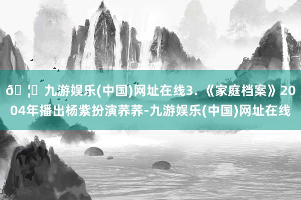 🦄九游娱乐(中国)网址在线3. 《家庭档案》2004年播出杨紫扮演荞荞-九游娱乐(中国)网址在线
