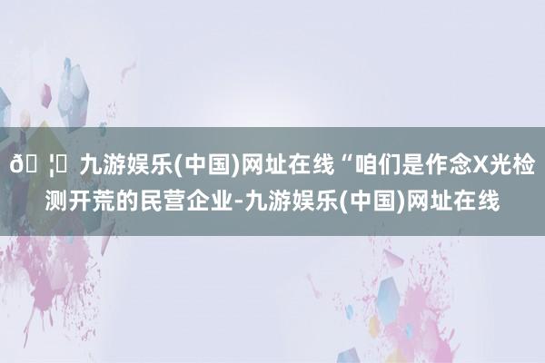 🦄九游娱乐(中国)网址在线“咱们是作念X光检测开荒的民营企业-九游娱乐(中国)网址在线