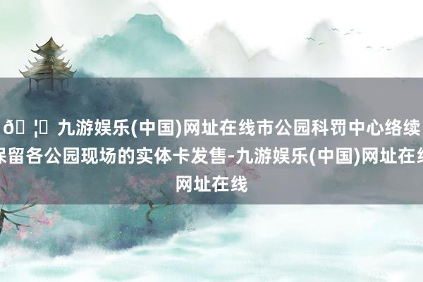 🦄九游娱乐(中国)网址在线市公园科罚中心络续保留各公园现场的实体卡发售-九游娱乐(中国)网址在线